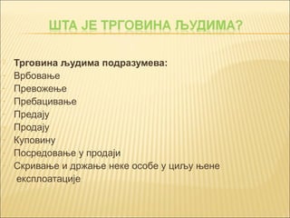  Трговина људима подразумева: 
- Врбовање 
- Превожење 
- Пребацивање 
- Предају 
- Продају 
- Куповину 
- Посредовање у продаји 
- Скривање и држање неке особе у циљу њене 
експлоатације 
 
