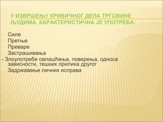 У ИЗВРШЕЊУ КРИВИЧНОГ ДЕЛА ТРГОВИНЕ 
ЉУДИМА, КАРАКТЕРИСТИЧНА ЈЕ УПОТРЕБА: 
- Силе 
- Претње 
- Преваре 
- Застрашивања 
- Злоупотребе овлашћења, поверења, односа 
зависности, тешких прилика другог 
- Задржавање личних исправа 
 