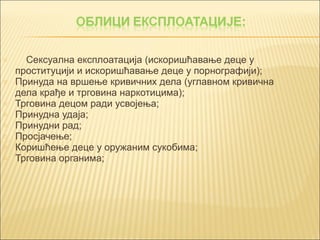 o Сексуална експлоатација (искоришћавање деце у 
проституцији и искоришћавање деце у порнографији); 
o Принуда на вршење кривичних дела (углавном кривична 
дела крађе и трговина наркотицима); 
o Трговина децом ради усвојења; 
o Принудна удаја; 
o Принудни рад; 
o Просјачење; 
o Коришћење деце у оружаним сукобима; 
o Трговина органима; 
 