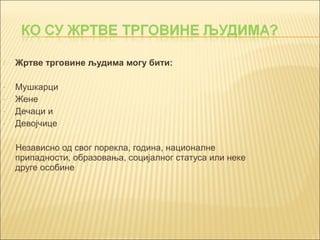  Жртве трговине људима могу бити: 
- Мушкарци 
- Жене 
- Дечаци и 
- Девојчице 
Независно од свог порекла, година, националне 
припадности, образовања, социјалног статуса или неке 
друге особине 
 