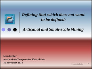 Defining that which does not want
                          to be defined:

                 Artisanal and Small-scale Mining




Leon Gerber
International Comparative Mineral Law
10 November 2011                          © Leonardus Gerber   1
 