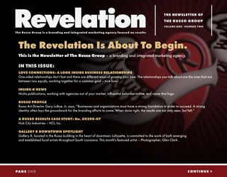 Revelation
The Russo Group is a branding and integrated marketing agency focused on results.
                                                                                                          THE NEWSLETTER OF
                                                                                                          THE RUSSO GROUP
                                                                                                          VOLUME ONE - NUMBER T WO




 The Revelation Is About To Begin.
 This is the Newsletter of The Russo Group – a branding and integrated marketing agency.

 IN THIS ISSUE:
 LOVE CONNECTIONS: A LOOK INSIDE BUSINESS RELATIONSHIPS
 One-sided relationships don’t last and there are different ways of proving your love. The relationships you talk about are the ones that are
 between two equals, working together for a common goal – true love!

 INSIDE-R NEWS
 Niche publications, working with agencies out of your market, influential behavior online, and name that logo.

 RUSSO PROFILE
 Russo Art Director Gary LoBue, Jr, says, “Businesses and organizations must have a strong foundation in order to succeed. A strong
 identity often lays the groundwork for the branding efforts to come. When done right, the results are not only seen, but felt.“

 A RUSSO RESULTS CASE STUDY: No. 00298-07
 Hub City Industries – HCI, Inc.

 GALLERY R DOWNTOWN SPOTLIGHT
 Gallery R, located in the Russo building in the heart of downtown Lafayette, is committed to the work of both emerging
 and established local artists throughout South Louisiana. This month’s featured artist – Photographer, Glen Clark.




PAG E O N E                                                                                                                CONTINUE >
 