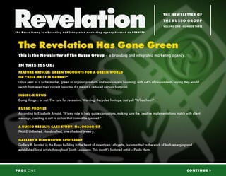 Revelation
The Russo G r oup is a b r a nd i ng a nd i n t eg r a t ed ma r ket i ng a genc y f oc used on RE SU LTS.
                                                                                                             THE NEWSLETTER OF
                                                                                                             THE RUSSO GROUP
                                                                                                             VOLUME ONE - NUMBER THREE




  The Revelation Has Gone Green
  This is the Newsletter of The Russo Group – a branding and integrated marketing agency.

  IN THIS ISSUE:
  FEATURE ARTICLE: GREEN THOUGHTS FOR A GREEN WORLD
  OR “KISS ME ! I’M GREEN!”
  Once seen as a niche market, green or organic products and services are booming, with 44% of respondents saying they would
  switch from even their current favorites if it meant a reduced carbon footprint.

  INSIDE-R NEWS
  Doing things... or not. The cure for recession. Warning: Recycled footage. Just yell “Whoo hoo!”

  RUSSO PROFILE
  According to Elisabeth Arnold, “It’s my role to help guide campaigns, making sure the creative implementations match with client
  message, creating a call to action that cannot be ignored.“

  A RUSSO RESULTS CASE STUDY: No. 00360-07
  FABRE Unlimited. Handcrafted, one-of-a-kind jewelry.

  GALLERY R DOWNTOWN SPOTLIGHT
  Gallery R, located in the Russo building in the heart of downtown Lafayette, is committed to the work of both emerging and
  established local artists throughout South Louisiana. This month’s featured artist – Paula Horn.




PAG E O N E                                                                                                                 CONTINUE >
 
