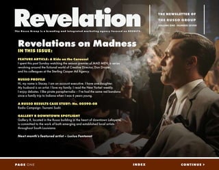Revelation                                                                                                   THE NEWSLETTER OF
                                                                                                             THE RUSSO GROUP
                                                                                                             VOLUME ONE - NUMBER SEVEN

The Russo G r oup is a b r a nd i ng a nd i n t eg r a t ed ma r ket i ng a genc y f oc used on RE SU LTS.




  Revelations on Madness
  IN THIS ISSUE:
  FEATURE ARTICLE: A Ride on the Carousel
  I spent this past Sunday watching the season premier of MAD MEN, a series
  revolving around the fictional world of Creative Director, Don Draper,
  and his colleagues at the Sterling Cooper Ad Agency.

  RUSSO PROFILE
  Hi, my name is Stacey. I am an account executive. I have one daughter.
  My husband is an artist. I love my family. I read the New Yorker weekly.
  I enjoy debates. I like pirate paraphernalia – I’ve had the same red bandana
  since a family trip to Indiana when I was 6 years young.

  A RUSSO RESULTS CASE STUDY: No. 00590-08
  Radio Campaign: Tsunami Sushi

  GALLERY R DOWNTOWN SPOTLIGHT
  Gallery R, located in the Russo building in the heart of downtown Lafayette,
  is committed to the work of both emerging and established local artists
  throughout South Louisiana.

  Next month’s featured artist – Lucius Fontenot




                                                                                                  INDEX                    CONTINUE >
PAG E O N E
 