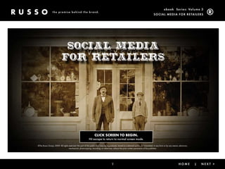 ebook Ser ies: Volume 3
                 the promise behind the brand.
                                                                                                                                         Social Media for retailerS




                             Social Media
                            for Retailers




                                                                   CLICK SCREEN TO BEGIN.
                                                            Hit escape to return to normal screen mode.

©The Russo Group, 2009. All rights reserved. No part of this publication may be reproduced, stored in a retrieval system, or transmitted, in any form or by any means, electronic,
                                   mechanical, photocopying, recording, or otherwise, without the prior written permission of the publisher.




                                                                                       1                                                 < Back                |       HoMe          |   Next >
 