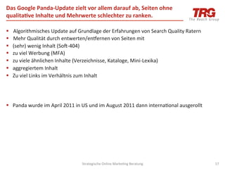 Das	
  Google	
  Panda-­‐Update	
  zielt	
  vor	
  allem	
  darauf	
  ab,	
  Seiten	
  ohne	
  
qualita6ve	
  Inhalte	
  und	
  Mehrwerte	
  schlechter	
  zu	
  ranken.	
  

§    Algorithmisches	
  Update	
  auf	
  Grundlage	
  der	
  Erfahrungen	
  von	
  Search	
  Quality	
  Ratern	
  
§    Mehr	
  Qualität	
  durch	
  entwerten/eniernen	
  von	
  Seiten	
  mit	
  	
  
§    (sehr)	
  wenig	
  Inhalt	
  (Soj-­‐404)	
  
§    zu	
  viel	
  Werbung	
  (MFA)	
  
§    zu	
  viele	
  ähnlichen	
  Inhalte	
  (Verzeichnisse,	
  Kataloge,	
  Mini-­‐Lexika)	
  
§    aggregiertem	
  Inhalt	
  
§    Zu	
  viel	
  Links	
  im	
  Verhältnis	
  zum	
  Inhalt	
  




§  Panda	
  wurde	
  im	
  April	
  2011	
  in	
  US	
  und	
  im	
  August	
  2011	
  dann	
  interna0onal	
  ausgerollt	
  




                                                Strategische	
  Online	
  Marke0ng	
  Beratung	
                                 17	
  
 