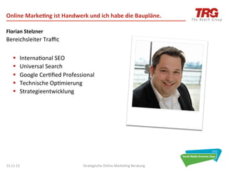 Online	
  Marke6ng	
  ist	
  Handwerk	
  und	
  ich	
  habe	
  die	
  Baupläne.	
  

Florian	
  Stelzner	
  
Bereichsleiter	
  Traﬃc	
  
	
  
       §     Interna0onal	
  SEO	
  
       §     Universal	
  Search	
  
       §     Google	
  Cer0ﬁed	
  Professional	
  
       §     Technische	
  Op0mierung	
  
       §     Strategieentwicklung	
  

       	
  
	
  




13.11.12	
                                  Strategische	
  Online	
  Marke0ng	
  Beratung	
     2	
  
 