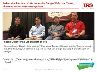 Zudem	
  sind	
  laut	
  Mah	
  Cuhs,	
  Leiter	
  des	
  Google	
  Webspam	
  Teams,	
  
PlusOnes	
  derzeit	
  kein	
  Rankingfaktor…	
  




Quelle:	
  	
  hdp://searchenginewatch.com/ar0cle/2199092/Spotlight-­‐Keynote-­‐With-­‐Mad-­‐Cuds-­‐
  SESSF	
  


13.11.12	
                              Strategische	
  Online	
  Marke0ng	
  Beratung	
          30	
  
 