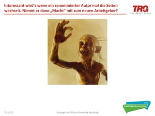 Interessant	
  wird‘s	
  wenn	
  ein	
  renommierter	
  Autor	
  mal	
  die	
  Seiten	
  
wechselt.	
  Nimmt	
  er	
  dann	
  „Macht“	
  mit	
  zum	
  neuen	
  Arbeitgeber?	
  




13.11.12	
                              Strategische	
  Online	
  Marke0ng	
  Beratung	
     38	
  
 
