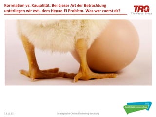 Korrela6on	
  vs.	
  Kausalität.	
  Bei	
  dieser	
  Art	
  der	
  Betrachtung	
  
unterliegen	
  wir	
  evtl.	
  dem	
  Henne-­‐Ei	
  Problem.	
  Was	
  war	
  zuerst	
  da?	
  




13.11.12	
                                Strategische	
  Online	
  Marke0ng	
  Beratung	
        44	
  
 