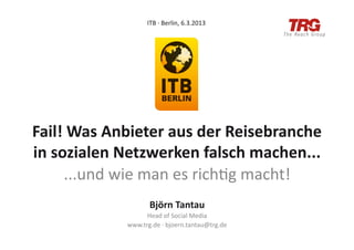 ITB	
  ·∙	
  Berlin,	
  6.3.2013	
  




Fail!	
  Was	
  Anbieter	
  aus	
  der	
  Reisebranche	
  
in	
  sozialen	
  Netzwerken	
  falsch	
  machen...	
  
        ...und	
  wie	
  man	
  es	
  rich/g	
  macht!	
  
                           Björn	
  Tantau	
  
                        Head	
  of	
  Social	
  Media	
  
                  www.trg.de	
  ·∙	
  bjoern.tantau@trg.de	
  
 
