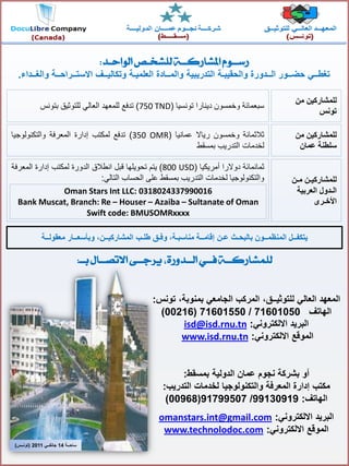 ‫ا‬‫لمعهد‬ً‫العال‬‫للتوثٌــق‬‫تونس‬ ،‫بمنوبة‬ ً‫الجامع‬ ‫المركب‬ ،:
‫الهاتف‬71601050/71601550(00216)
ً‫االلكترون‬ ‫البرٌد‬:isd@isd.rnu.tn
ً‫االلكترون‬ ‫الموقع‬:nwww.isd.rnu.t
‫بشركة‬ ‫أو‬‫الدولٌة‬ ‫عمان‬ ‫نجوم‬‫بمسقط‬:
‫مكتب‬‫لخدمات‬ ‫والتكنولوجٌا‬ ‫المعرفة‬ ‫إدارة‬‫التدرٌب‬:
‫الهاتف‬:99130919/91799507(00968)
‫البرٌد‬ً‫االلكترون‬:omanstars.int@gmail.com
ً‫االلكترون‬ ‫الموقع‬:www.technolodoc.com
‫الواحـد‬ ‫للشخـص‬‫املشاركــة‬ ‫رســوو‬:
‫والغــداء‬ ‫االستــراحــة‬ ‫وتكالٌــف‬ ‫العلمٌـة‬ ‫والمــادة‬ ‫التدرٌبٌة‬ ‫والحقٌبـة‬ ‫الــدورة‬ ‫حضــور‬ ً‫تغطــ‬.
Oman Stars Int LLC: 0318024337990016
Bank Muscat, Branch: Re – Houser – Azaiba – Sultanate of Oman
Swift code: BMUSOMRxxxx
‫بالبحـث‬ ‫المنظمــون‬ ‫ٌتكفــل‬‫عـن‬‫معقولــة‬ ‫وبأسعــار‬ ،‫المشاركٌــن‬ ‫طلـب‬ ‫وفـق‬ ،‫مناسبـة‬ ‫إقامــة‬
‫من‬ ‫للمشاركٌن‬
‫تونس‬
‫من‬ ‫للمشاركٌن‬
‫عمان‬ ‫سلطنة‬
‫مـن‬ ‫للمشاركٌـن‬
‫العربٌة‬ ‫الـدول‬
‫األخـرى‬
‫سبعمائة‬‫وخمسون‬‫دٌنارا‬‫تونسٌا‬(750 TND)‫تدفع‬‫للمعهد‬ً‫العال‬‫للتوثٌق‬‫بتونس‬
‫ثالثمائة‬‫وخمسون‬‫رٌاال‬‫عمانٌا‬(350 OMR)‫تدفع‬‫لمكتب‬‫إدارة‬‫المعرفة‬‫والتكنولوجٌا‬
‫لخدمات‬‫التدرٌب‬‫بمسقط‬
‫ثمانمائة‬‫دوالرا‬‫أمرٌكٌا‬(800 USD)‫ٌتم‬‫تحوٌلها‬‫قبل‬‫انطالق‬‫الدورة‬‫لمكتب‬‫إدارة‬‫المعرفة‬
‫والتكنولوجٌا‬‫لخدمات‬‫التدرٌب‬‫بمسقط‬‫على‬‫الحساب‬ً‫التال‬:
‫ساحــة‬14ً‫جانفــ‬2011(‫تونــس‬)
‫بــ‬ ‫االتصــال‬ ‫يزجــى‬ ،‫الــدورة‬ ‫فــي‬‫للنشاركــة‬:
 