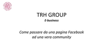 TRH GROUP
E-business
Come passare da una pagina Facebook
ad una vera community
 