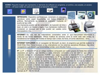 ICONO: Pequeña imagen que representa un elemento de software (un programa, un archivo, una carpeta, un acceso
directo...) Al hacer doble clic sobre él se accede al elemento. Ejemplos:
IMPRESORA: Dispositivo periférico que, conectado al ordenador,
reproduce sobre papel documentos con textos imágenes y
gráficos. Normalmente se conecta al ordenador mediante un
puerto de tipo USB.
Las impresoras pueden ser de varios tipos: de inyección de tinta o
laser, en color o en blanco y negro... Las impresoras multifunción
incorporan un escaner, por lo que pueder ser usadas como
fotocopiadora o fax.
INTERNET: Es una red de ordenadores conectados entre sí que intercambian información a
través de las líneas telefónicas. Ofrece multitud de servicios como la world wide web (www), la
transferencia de ficheros, las charlas en tiempo real o chats, los foros, el correo electrónico, otros...
INTERNET EXPLORER: Es el navegador de Microsoft, es decir, el programa que permite explorar la
World Wide Web. Viene instalado en los ordenadores con los sistemas operativos Windows. Hay otros
navegadores que ofrecen una funcionalidad similar, como Mozilla Firefox.
IP: La IP o Dirección IP es un código numérico compuesto por cuatro grupos de hasta tres números
separados por puntos, que identifica a cada ordenador conectado a la red internet, que utiliza el
protocolo (código de comunicación) TCP/IP. Las siglas responden a Internet Protocol. La IP de un
ordenador que servicio de acceso a inernet tiene una IP fija, es decir, asignada de forma permanente.
Es la manera de reconocerlo en la red. Para facilitar la identificación, en la dirección de internet se
sustituye la IP por un nombre de dominio, La traducción de IP a nombre de dominio la realizan los
servidores de nombres de dominio (DNS) Sin embargo, cuando este servidor nos da acceso a un
ordenador personal a internet, nos asigna una IP temporalmente para que nos identifique mientras
estamos conectados. Si nos desconectamos y nos volvemos a conectar, se nos asignará otra diferente.
Es lo que se llama IP dinámica.
Ejemplo de IP: 164.14.153.25
 