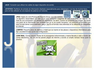 JOYSTICK: Periférico de entrada de información diseñado especialmente para videojuegos. Los hay de muchos tipos,
pero el más utilizado es una especie de palanca con botones.
JUMPER: Pequeña pieza de plástico y metal que se inserta en las placas o dispositivos informáticos para
fijar una determinada opción de configuración .
JACK: Conexión que utilizan los cables de algún dispositivo de sonido.
JPEG: Siglas de Joint Photografic Experts Group, que dan nombre
al algoritmo desarrollado por este grupo para comprimir imágenes de cara a enviarlas por internet. Se
trata de una compresión con pérdida de información. Es decir, cuando se comprime una imagen, se pierde
una parte de la información que contiene que ya no se puede recuperar. Los archivos comprimidos con
este formato tienen como extensión .jpeg o .jpg Es el formato más extendido en la utilización de fotografías
en internet.
JUNK MAIL: Correo basura, dícese de la propaganda indiscriminada y masiva llevada a cabo a través del
correo electrónico. Es una de las peores plagas de internet y concita un amplio rechazo hacia quien lo
practica.
 