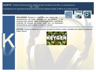 KILOBYTE: Unidad de almacenamiento múltiplo del byte. Se abrevia como KB, y su equivalencia es:
1 KB = 1024B
Si pensamos en la capacidad de almacenamiento de las unidades actuales, el KB es una unidad pequeña.
KEYLOGGER: Programa o dispositivo que registra las
combinaciones de teclas pulsadas por los usuarios, y las
almacena para obtener datos confidenciales como contraseñas,
contenido de mensaje de correo, entre otro. La información
almacenada se suele publicar o enviar por internet.
KEYGEN: Programa creado por crackers que genera números, series o seriales para registrar programas,
triales, demos.
 