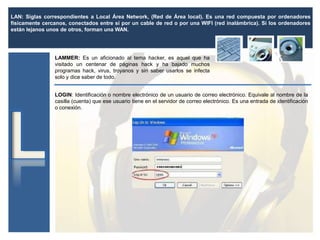 LAN: Siglas correspondientes a Local Área Network, (Red de Área local). Es una red compuesta por ordenadores
físicamente cercanos, conectados entre sí por un cable de red o por una WIFI (red inalámbrica). Si los ordenadores
están lejanos unos de otros, forman una WAN.
LAMMER: Es un aficionado al tema hacker, es aquel que ha
visitado un centenar de páginas hack y ha bajado muchos
programas hack, virus, troyanos y sin saber usarlos se infecta
solo y dice saber de todo.
LOGIN: Identificación o nombre electrónico de un usuario de correo electrónico. Equivale al nombre de la
casilla (cuenta) que ese usuario tiene en el servidor de correo electrónico. Es una entrada de identificación
o conexión.
 