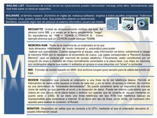 MEGABYTE: Unidad de almacenamiento múltiplo del byte. Se
abrevia como MB, y a veces se le llama simplemente "mega".
Su equivalencia es: 1MB = 1024KB = 1048576 B. Como
ejemplo diremos que un CD-ROM puede albergar 700MB.
MEMORIA RAM: Parte de la memoria de un ordenador en la que
éste almacena información de modo temporal y automático para poder
realizar sus operaciones. Cuando apagamos el equipo, esta información se borra, volviéndose a cargar
la memoria RAM con lo necesario al encenderlo de nuevo. Las siglas corresponden a "Random Access
Memory" (que se traduce por memoria de acceso aleatorio). Físicamente, están constituidas por un
conjunto de chips o módulos de chips normalmente conectados a la placa base. Los chips de memoria
son rectángulos negros que suelen ir soldados en grupos a unas plaquitas con "pines" o contactos
MODEM: Dispositivo que conecta el ordenador a una línea de la red telefónica básica. Permite el
intercambio de datos entre equipos a través de esta red, y por lo tanto, el acceso a internet. Su nombre
es una abreviatura de "modulador-demodulador". Se puede considerar tanto un dispositivo de entrada
como de salida, ya que permite el envío y la recepción de datos. Puede ser interno (una tarjeta que se
coloca en una ranura de la placa base) u externo (un aparato que se conecta al equipo mediante un
puerto serie o USB). Si se tiene una línea telefónica del tipo RTB (red telefónica básica) es
imprescindible para conectarse a internet. Si se tiene otro tipo de línea, como ADSL, es necesario otro
aparato para realizar la conexión: el Router.
MONITOR: Dispositivo de salida que se conecta a la CPU, mediante el que el ordenador devuelve al
usuario información visual.
MAILING LIST: Direcciones de e-mail donde los subscriptores pueden intercambiar mensaje entre ellos. Generalmente cada
lista trata sobre un tema en especifico.
MALWARE: el término maware (Acrónimo en ingles de: malcious software) engloba a todos aquellos programas ¨maliciosos¨
Troyanos, virus, gusano, entre otros. Que pretenden obtener un determinado
Beneficio, causando algùn tipo de perjuicio al sistema informático usuario del mismo.
MID: Formato de sonido basado en MIDI. Sus archivos ocupan poco tamaño pero la cálida del sonido es
baja.
 