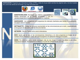 NANOTECNOLOGÍA: Tecnología que elabora instrumentos y
Robots minúsculos, de un tamaño aproximado a 10.9, la
nanotecnología tiene importantes aplicaciones en medicina.
NAVEGADOR: Los navegadores son programas de ordenador diseñados para facilitar la visualización
de página web en internet.
NICK: Apodo que se usa en las conversaciones interactivas y en otros programas en líneas, es un
nombre virtual o ficticio por medio del cual el programa o la aplicación distingue al usuario.
NAVEGADOR: Programa que interpreta el código (HTML y más) en el que están escritas las páginas web y nos las muestra
tal y como las vemos en el monitor. Los más conocidos son:
NETWORK: Red de Trabajo entre varios ordenadores.
NETTIQUETTE : Código de conducta recomendado en las comunicaciones por e-mail, y especialmente
en los grupos de discusión y demás foros de internet.
NODO: Por definición punto donde convergen más de dos líneas. A veces se refiere a una única
máquina en Internet. Normalmente se refiere a un punto de confluencia en una red.
 