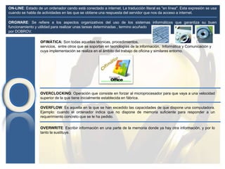 OFIMÁTICA: Son todas aquellas técnicas, procedimientos,
servicios, entre otros que se soportan en tecnologías de la información, Informática y Comunicación y
cuya implementación se realiza en el ámbito del trabajo de oficina y similares entorno.
OVERCLOCKING: Operación que consiste en forzar al microprocesador para que vaya a una velocidad
superior de la que tiene inicialmente establecida en fábrica.
ON-LINE: Estado de un ordenador cando está conectado a internet. La traducción literal es "en línea". Esta expresión se usa
cuando se habla de actividades en las que se obtiene una respuesta del servidor que nos da acceso a internet.
OVERFLOW: Es aquella en la que se han excedido las capacidades de que dispone una computadora.
Ejemplo: cuando el ordenador indica que no dispone de memoria suficiente para responder a un
requerimiento concreto que se le ha pedido.
ORGWARE: Se refiere a los aspectos organizativos del uso de los sistemas informáticos que garantiza su buen
funcionamiento y utilidad para realizar unas tareas determinadas , termino acuñado
por DOBROV.
OVERWRITE: Escribir información en una parte de la memoria donde ya hay otra información, y por lo
tanto la sustituye.
 