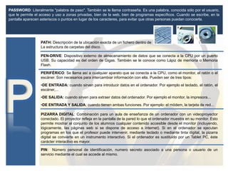 PATH: Descripción de la ubicación exacta de un fichero dentro de
La estructura de carpetas del disco.
PASSWORD: Literalmente "palabra de paso". También se le llama contraseña. Es una palabra, conocida sólo por el usuario,
que le permite el acceso y uso a zonas privadas, bien de la web, bien de programas específicos. Cuando se escribe, en la
pantalla aparecen asteriscos o puntos en lugar de los caracteres, para evitar que otras personas puedan conocerla.
PEN-DRIVE: Dispositivo externo de almacenamiento de datos que se conecta a la CPU por un puerto
USB. Su capacidad es del orden de Gigas. También se le conoce como Lápiz de memoria o Memoria
Flash.
PERIFÉRICO: Se llama así a cualquier aparato que se conecta a la CPU, como el monitor, el ratón o el
escáner. Son necesarios para intercambiar información con ella. Pueden ser de tres tipos:
•DE ENTRADA: cuando sirven para introducir datos en el ordenador. Por ejemplo el teclado, el ratón, el
escáner,...
•DE SALIDA: cuando sirven para extraer datos del ordenador. Por ejemplo el monitor, la impresora...
•DE ENTRADA Y SALIDA: cuando tienen ambas funciones. Por ejemplo: el módem, la tarjeta de red...
PIZARRA DIGITAL: Combinación para un aula de enseñanza de un ordenador con un videoproyector
conectado. El proyector refleja en la pantalla de la pared lo que el ordenador muestra en su monitor. Esto
permite mostrar al conjunto de los alumnos cualquier contenido accesible desde el monitor (incluyendo,
lógicamente, las páginas web si se dispone de acceso a internet). Si en el ordenador se ejecutan
programas en los que el profesor puede intervenir, mediante teclado o mediante tinta digital, la pizarra
digital se convierte en un instrumento interactivo. Si el ordenador es sustituido por un Tablet PC, éste
carácter interactivo es mayor.
PIN: Número personal de identificación, numero secreto asociado a una persona o usuario de un
servicio mediante el cual se accede al mismo.
 