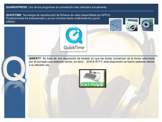 QUARKXPRESS: Uno de los programas de autoedición más utilizados actualmente.
QWERTY: Se trata de una disposición de teclado en que las teclas comienzan de la forma refenciada
por el concepto que estamos viendo, es decir : Q-W-E-R-T-Y. esta disposición se hecho estándar debido
a su elevado uso.
QUICKTIME: Tecnología de reproducción de ficheros de video desarrollada por APPLE.
Posteriormente ha evolucionado y ya son muchos títulos multimedia los que la
Utilizan.
 