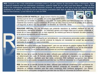 RED: Conjunto e dos o más ordenadores conectados entre sí, que son capaces de intercambiar datos e información. Según
la distancia existente entre los ordenadores conectados, podemos hablar de una LAN (Local Area Network, o Red de Área
local) si los ordenadores conectados están físicamente próximos. Un ejemplo de LAN sería la red de cualquier empresa
localizada en un edificio. En el caso de que los ordenadores conectados estén lejos se habla de WAN (Wide Area Network, o
Red de Área Extensa). La red Internet es un caso de WAN.
RESOLUCIÓN DE PANTALLA: Es el número máximo de píxeles
(puntos) que se ven en una pantalla. Se puede elegir dentro de lo
permitido por el modelo de pantalla y, sobre todo, de tarjeta gráfica que tiene el ordenador. Se expresa
mediante dos números que se multiplican. El primero de ellos indica la anchura en píxeles de la pantalla,
y el segundo, la altura. Así, hay pantallas de 800x600, de 1024x768, Otras.
ROUTER: Se podría traducir por "Encaminador", pero se usa siempre la palabra inglesa Router. Es un
aparato dotados de cierta programación, que permite comunicar un ordenador o una red de ordenadores
con la red Internet. La vía usada para esta conexión es una línea telefónica del tipo ADSL.
RSS: Se trata de un sencillo formato de datos utilizado para redifundir contenidos a los suscriptores de
un determinado sitio web. El formato permite distribuir contenido sin necesidad de un navegador,
utilizando un software diseñado para leer estos contenidos RSS (software agregador). Las últimas
versiones de los principales navegadores permiten leer los RSS sin necesidad de software adicional.
RSS: Se trata de un sencillo formato de datos utilizado para redifundir contenidos a los suscriptores de
un determinado sitio web. El formato permite distribuir contenido sin necesidad de un navegador,
utilizando un software diseñado para leer estos contenidos RSS (software agregador). Las últimas
versiones de los principales navegadores permiten leer los RSS sin necesidad de software adicional.
REALIDAD VIRTUAL: Es una tecnología que pretende reproducir la realidad mediante el uso de
ordenadores y elementos añadidos. Un ordenador genera una imagen falsa que el usuario contempla a
través de un casco equipado con un visor especial, de manera que tiene la impresión de estar presente
en la escena reproducida por el ordenador.
RESET: Podría traducirse en español por reinicialización. Los ordenadores personales suelen incorporar
un interruptor en el CPU que permite arrancar la máquina sin necesidad de cumplir las secuencias
habituales de apagado y nuevo encendido.
 