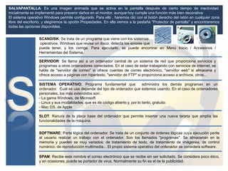 SALVAPANTALLA: Es una imagen animada que se activa en la pantalla después de cierto tiempo de inactividad.
Inicialmente se implementó para prevenir daños en el monitor, aunque hoy cumple una función más bien decorativa.
El sistema operativo Windows permite configurarlo. Para ello , haremos clic con el botón derecho del ratón en cualquier zona
libre del escritorio, y elegiremos la opción Propiedades. En ella iremos a la pestaña "Protector de pantalla" y encontraremos
todas las opciones disponibles.
SCANDISK: Se trata de un programa que viene con los sistemas
operativos Windows que revisa un disco, detecta los errores que
pueda tener, y los corrige. Para ejecutarlo, se puede encontrar en Menú Inicio / Accesorios /
Herramientas del Sistema.
SLOT: Ranura de la placa base del ordenador que permite insertar una nueva tarjeta que amplía las
funcionalidades de la máquina.
SOFTWARE: Parte lógica del ordenador. Se trata de un conjunto de órdenes lógicas cuya ejecución perite
al usuario realizar un trabajo con el ordenador. Son los llamados "programas". Se almacenan en la
memoria y pueden se muy variados: de tratamiento de texto, de tratamiento de imágenes, de control
numérico, de reproducción multimedia... El propio sistema operativo del ordenador se considera software.
SERVIDOR: Se llama así a un ordenador central de un sistema de red que proporciona servicios y
programas a otros ordenadores conectados. En el caso de estar trabajando con servicios de internet, se
habla de "servidor de correo" si ofrece cuentas de correo electrónico, "servidor web" si almacena y
ofrece acceso a páginas con hipertexto, "servidor de FTP" si proporciona acceso a archivos, otros...
SISTEMA OPERATIVO: Programa fundamental que administra los demás programas en un
ordenador. Cuál se usa depende del tipo de ordenador que estemos usando. En el caso de ordenadores
personales, los más extendidos son:
- La gama Windows, de Microsoft
- Linux y sus modalidades, que es de código abierto y, por lo tanto, gratuito.
- Mac OS, de Apple
SPAM: Recibe este nombre el correo electrónico que se recibe sin ser solicitado. Se considera poco ético,
y en ocasiones, puede se portador de virus. Normalmente su fin es el de la publicidad.
 