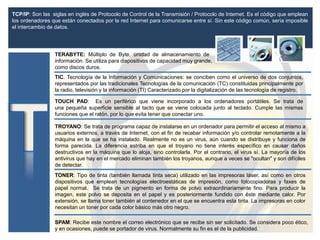 TCP/IP: Son las siglas en inglés de Protocolo de Control de la Transmisión / Protocolo de Internet. Es el código que emplean
los ordenadores que están conectados por la red Internet para comunicarse entre sí. Sin este código común, sería imposible
el intercambio de datos.
TERABYTE: Múltiplo de Byte, unidad de almacenamiento de
información. Se utiliza para dispositivos de capacidad muy grande,
como discos duros.
TONER: Tipo de tinta (también llamada tinta seca) utilizado en las impresoras láser, así como en otros
dispositivos que emplean tecnologías electroestáticas de impresión, como fotocopiadoras y faxes de
papel normal. Se trata de un pigmento en forma de polvo extraordinariamente fino. Para producir la
imagen, este polvo se deposita en el papel y es posteriormente fundido con éste mediante calor. Por
extensión, se llama toner también al contenedor en el que se encuentra esta tinta. La impresoras en color
necesitan un toner por cada color básico más otro negro.
TOUCH PAD: Es un periférico que viene incorporado a los ordenadores portátiles. Se trata de
una pequeña superficie sensible al tacto que se viene colocada junto al teclado. Cumple las mismas
funciones que el ratón, por lo que evita tener que conectar uno.
TROYANO: Se trata de programa capaz de instalarse en un ordenador para permitir el acceso al mismo a
usuarios externos, a través de Internet, con el fin de recabar información y/o controlar remotamente a la
máquina en la que se ha instalado. Realmente no es un virus, aún cuando se distribuye y funciona de
forma parecida. La diferencia estriba en que el troyano no tiene interés específico en causar daños
destructivos en la máquina que lo aloja, sino controlarla. Por el contrario, el virus sí. La mayoría de los
antivirus que hay en el mercado eliminan también los troyanos, aunque a veces se "ocultan" y son difíciles
de detectar.
SPAM: Recibe este nombre el correo electrónico que se recibe sin ser solicitado. Se considera poco ético,
y en ocasiones, puede se portador de virus. Normalmente su fin es el de la publicidad.
TIC. Tecnología de la Información y Comunicaciones: se conciben como el universo de dos conjuntos,
representados por las tradicionales Tecnologías de la comunicación (TC) constituidas principalmente por
la radio, televisión y la información (TI) Caracterizado por la digitalización de las tecnología de registro.
 