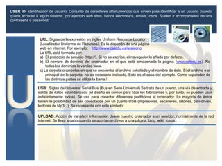 URL: Siglas de la expresión en inglés Uniform Resource Locator
(Localizador Uniforme de Recursos). Es la dirección de una página
web en internet. Por ejemplo: http://www.catedu.es/aratecno
La URL está formada por:
a) El protocolo de servicio (http://). Si no se escribe, el navegador lo añade por defecto.
b) El nombre de dominio del ordenador en el que está almacenada la página (www.catedu.es). No
todos los dominios llevan las www.
c) La carpeta o carpetas en que se encuentra el archivo solicitado y el nombre de éste. Si el archivo e el
principal de la carpeta, no es necesario indicarlo. Éste es el caso del ejemplo. Como separador de
las distintas partes se utiliza la barra /
USB: Siglas de Universal Serial Bus (Bus en Serie Universal) Se trata de un puerto, una vía de entrada y
salida de datos estandarizada (el diseño es común para tdos los fabricantes y, por tanto, se pueden usar
indistintamente todos). Se usa para conectar diferentes periféricos al ordenador. La mayoría de éstos
tienen la posibilidad de ser conectados por un puerto USB (impresoras, escáneres, ratones, pen-drives,
lectores de Mp3...). Se representa con este símbolo:
USER ID: Identificador de usuario. Conjunto de caracteres alfanuméricos que sirven para identificar a un usuario cuando
quiere acceder a algún sistema, por ejemplo web sites, banca electrónica, emails, otros. Suelen ir acompañados de una
contraseña o password.
UPLOAD: Acción de transferir información desde nuestro ordenador a un servidor, normalmente de la red
internet. Se lleva a cabo cuando se aportan archivos a una página, blog, wiki, otros..
 