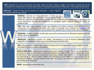 WEBCAM: Cámara de vídeo que se conecta a un ordenador y cuyas imágenes
se pueden transmitir por internet.
WAV: Extensión de un tipo de archivos de sonido. Viene de "wave" (onda en inglés). Fue creado por Microsoft. Se ha
convertido en un estándar de formato de audio para PC. Se puede usar también en Macintosh y otros sistemas operativos.
WEBMAIL: Servicio de correo electrónico a través de una
página web. Algunos sitios web (como Hotmail, Yahoo o Gmail
ofrecen la cuenta de correo de forma gratuita). Con este sistema no es neceasio usar un gestor local de
correo electrónico, sino que se consulta con el navegador desde cualquier ordenador situado en
cualquier lugar.
WIKI: Sitio web cuyas páginas pueden ser editadas por muchos usuarios, permitiéndose así la
construcción con contenidos aportados entre todos. El ejemplo más conocido es Wikipedia, una
enciclopedia en la que todo el que quiera puede hacer aportaciones o correcciones a las ya realizadas.
WINDOWS: Sistema operativo de Microsoft, que ha ido evolucionando en diferentes versiones para los
distintos tipos de ordenadores.
WIRELESS: Literalmente significa "sin cables". Normalmente se usa el término inalámbrico como
traducción. Es aquella tecnología que no usa cables para transmitir datos.
WIFI: Abreviatura de Wirless Fidelity, también llamada WLAN (Wireless LAN = red sin cables). Es una
red inalámbrica para conectar ordenadores.
WORLD WIDE WEB: Literalmente se podría traducir por "telaraña mundial". Es un servicio de internet
que ofrece la transmisión de datos en forma de hipertexto (en código HTML), o sea, páginas web y toda
la información multimedia que normalmente va asociada a éstas. Este Sistema de información global
fue desarrollado en 1990 por Robert Cailliau y Tim Berners-Lee en el CERN (Consejo Europeo para la
Investigación Nuclear). Se suele abreviar como www. El acceso a los contenidos de la www se lleva a
cabo mediante un navegador.
WWW: Abreviatura de world wide web.
 