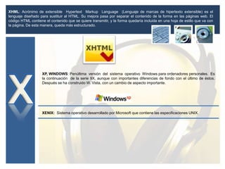 XHML: Acrónimo de extensible Hypertext Markup Language (Lenguaje de marcas de hipertexto extensible) es el
lenguaje diseñado para sustituir al HTML. Su mejora pasa por separar el contenido de la forma en las páginas web. El
código HTML contiene el contenido que se quiere transmitir, y la forma quedaría incluida en una hoja de estilo que va con
la página. De esta manera, queda más estructurado.
XP, WINDOWS: Penúltima versión del sistema operativo Windows para ordenadores personales. Es
la continuación de la serie 9X, aunque con importantes diferencias de fondo con el último de éstos.
Después se ha construido W. Vista, con un cambio de aspecto importante.
XENIX: Sistema operativo desarrollado por Microsoft que contiene las especificaciones UNIX.
 