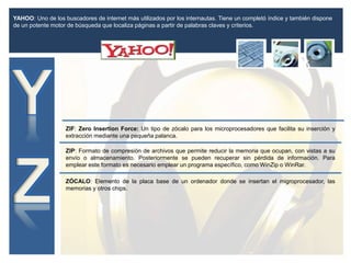 YAHOO: Uno de los buscadores de internet más utilizados por los internautas. Tiene un completó índice y también dispone
de un potente motor de búsqueda que localiza páginas a partir de palabras claves y criterios.
ZIP: Formato de compresión de archivos que permite reducir la memoria que ocupan, con vistas a su
envío o almacenamiento. Posteriormente se pueden recuperar sin pérdida de información. Para
emplear este formato es necesario emplear un programa específico, como WinZip o WinRar.
ZIF: Zero Insertion Force: Un tipo de zócalo para los microprocesadores que facilita su inserción y
extracción mediante una pequeña palanca.
ZÓCALO: Elemento de la placa base de un ordenador donde se insertan el migroprocesador, las
memorias y otros chips.
 