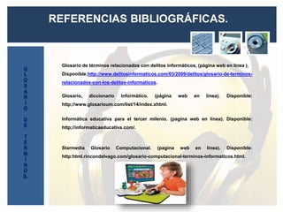 REFERENCIAS BIBLIOGRÁFICAS.
Glosario de términos relacionados con delitos informáticos, (página web en línea ).
Disponible:http://www.delitosinformaticos.com/03/2009/delitos/glosario-de-terminos-
relacionados-con-los-delitos-informaticos.
Glosario, diccionario Informático. (página web en línea). Disponible:
http;//www.glosarioum.com/list/14/index.xhtml.
Informática educativa para el tercer milenio. (pagina web en línea). Disponible:
http;//informaticaeducativa.com/.
Starmedia Glosario Computacional. (pagina web en línea). Disponible:
http:html.rincondelvago.com/glosario-computacional-terminos-informaticos.html.
 