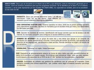DISCO DURO: Disco que se encuentra en el interior de la CPU y que almacena, tanto la información generada por el
usuario, como los archivos necesarios para que los programas funcionen. Se le identifica por la letra C en el sistema
operativo, y se le suele representar por las iniciales HD (hard disk). Su capacidad es variable, pero en la actualidad
es del orden de GB.
DISQUETE: Disco que permite almacenar hasta 1,44 MB de
información. Cada vez se usa menos. Para utilizarlo es
necesario que el ordenador disponga de disquetera.
DNS: Servidor de nombres de dominio. Identificación del equipo servidor que nos da acceso a la red
internet. Es necesario conocerlo para configurar un acceso telefónico a redes.
DOMINIO DE INTERNET: Es un grupo de entre dos y tres letras que agrupa a un conjunto de
servidores con ciertas características comunes. Forma parte del nombre de dominio, que aparece en la
dirección de las páginas web, identificando a cada servidor. Permite identificar el origen o la función de
los servidores.
DOWNLOAD: "Descarga" en inglés. Véase Descargar
DRIVER: Controlador de sofware que gestiona los periféricos que se conectan al ordenador. Cada
periférico necesita unos drivers específicos, que puedan variar según el sistema operativo que tenga
el ordenador.
DVD: Dispositivo de almacenamiento externo en forma de disco óptico que sólo permite la lectura de
datos (no la escritura) en nuestro equipo. Es el idóneo para almacenar vídeo, dado que éste requiere
mucho espacio y la capacidad de un DVD es de 4,7 GB. También los hay grabables y regrabables.
DISK OPERATING SYSTEM DOS: Sistema operativo en disco, DOS fue el primer sistema operativo
para ordenadores personales. Se basa en mandatos que se escriben línea por línea y fue desarrollado
por Bill Gates para IBM.
 