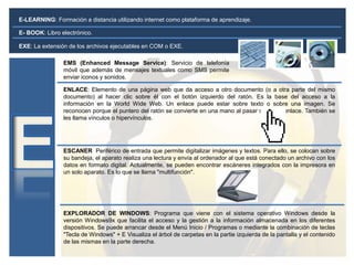 E-LEARNING: Formación a distancia utilizando internet como plataforma de aprendizaje.
EMS (Enhanced Message Service): Servicio de telefonía
móvil que además de mensajes textuales como SMS permite
enviar iconos y sonidos.
ENLACE: Elemento de una página web que da acceso a otro documento (o a otra parte del mismo
documento) al hacer clic sobre él con el botón izquierdo del ratón. Es la base del acceso a la
información en la World Wide Web. Un enlace puede estar sobre texto o sobre una imagen. Se
reconocen porque el puntero del ratón se convierte en una mano al pasar sobre un enlace. También se
les llama vínculos o hipervínculos.
ESCANER Periférico de entrada que permite digitalizar imágenes y textos. Para ello, se colocan sobre
su bandeja, el aparato realiza una lectura y envía al ordenador al que está conectado un archivo con los
datos en formato digital. Actualmente, se pueden encontrar escáneres integrados con la impresora en
un solo aparato. Es lo que se llama "multifunción".
EXPLORADOR DE WINDOWS: Programa que viene con el sistema operativo Windows desde la
versión Windows9x que facilita el acceso y la gestión a la información almacenada en los diferentes
dispositivos. Se puede arrancar desde el Menú Inicio / Programas o mediante la combinación de teclas
"Tecla de Windows" + E Visualiza el árbol de carpetas en la partie izquierda de la pantalla y el contenido
de las mismas en la parte derecha.
EXE: La extensión de los archivos ejecutables en COM o EXE.
E- BOOK: Libro electrónico.
 
