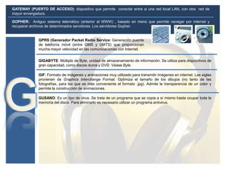 GATEWAY (PUERTO DE ACCESO): dispositivo que permite conectar entre si una red local LAN, con otra red de
mayor envergadura.
GPRS (Generador Packet Radio Service: Generación puente
de telefonía móvil (entre GMS y UMTS) que proporcionan
mucha mayor velocidad en las comunicaciones con Internet.
GIF: Formato de imágenes y animaciones muy utilizado para transmitir imágenes en internet. Las siglas
provienen de Graphics Interchange Format. Optimiza el tamaño de los dibujos (no tanto de las
fotografías, para las que es más conveniente el formato .jpg). Admite la transparencia de un color y
permite la construcción de animaciones.
GUSANO: Es un tipo de virus. Se trata de un programa que se copia a sí mismo hasta ocupar toda la
memoria del disco. Para eliminarlo es necesario utilizar un programa antivirus.
GIGABYTE: Múltiplo de Byte, unidad de almacenamiento de información. Se utiliza para dispositivos de
gran capacidad, como discos duros y DVD. Véase Byte.
GOPHER: Antiguo sistema telemático (anterior al WWW) , basado en menú que permite navegar por internet y
recuperar archivos de determinados servidores. Los servidores Gopher.
 