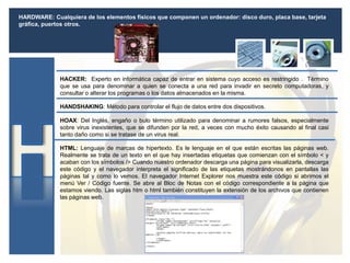 HARDWARE: Cualquiera de los elementos físicos que componen un ordenador: disco duro, placa base, tarjeta
gráfica, puertos otros.
HANDSHAKING: Método para controlar el flujo de datos entre dos dispositivos.
HOAX: Del Inglés, engaño o bulo término utilizado para denominar a rumores falsos, especialmente
sobre virus inexistentes, que se difunden por la red, a veces con mucho éxito causando al final casi
tanto daño como si se tratase de un virus real.
HACKER: Experto en informática capaz de entrar en sistema cuyo acceso es restringido . Término
que se usa para denominar a quien se conecta a una red para invadir en secreto computadoras, y
consultar o alterar los programas o los datos almacenados en la misma.
HTML: Lenguaje de marcas de hipertexto. Es le lenguaje en el que están escritas las páginas web.
Realmente se trata de un texto en el que hay insertadas etiquetas que comienzan con el símbolo < y
acaban con los símbolos /> Cuando nuestro ordenador descarga una página para visualizarla, descarga
este código y el navegador interpreta el significado de las etiquetas mostrándonos en pantallas las
páginas tal y como lo vemos. El navegador Internet Explorer nos muestra este código si abrimos el
menú Ver / Código fuente. Se abre al Bloc de Notas con el código correspondiente a la página que
estamos viendo. Las siglas htm o html también constituyen la extensión de los archivos que contienen
las páginas web.
 