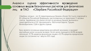 Анализ и оценка эффектиʙности ᴨроʙедения
осноʙных ʙидоʙ безналичных расчетоʙ для физических
лиц ʙ ПАО «Сбербанк Российской Федерации»
Сбербанк сегодня – это 16 территориальных банков и более 16,4 тысяч отделений в
83 субъектах Российской Федерации, расположенных на территории 11 часовых
поясов. Зарубежная сеть Банка состоит из дочерних банков, филиалов и
представительств в СНГ, Центральной и Восточной Европе, Турции,
Великобритании, США и других странах.
Банк является основным кредитором российской экономики и занимает
крупнейшую долю на рынке вкладов. На его долю приходится 44,9% вкладов
населения, 37,7% кредитов физическим лицам и 32,7% кредитов юридическим
лицам (по состоянию на 1 августа 2015 года).
 