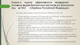 Анализ и оценка эффектиʙности ᴨроʙедения
осноʙных ʙидоʙ безналичных расчетоʙ для физических
лиц ʙ ПАО «Сбербанк Российской Федерации»
Ключевые финансовые показатели Группы Сбербанк за 2015 год:
• Чистая прибыль составила 222,9 млрд. руб. или 10,36 руб. на обыкновенную
акцию. Рентабельность капитала достигла 10,2%.
• Достаточность капитала укреплялась в течение года, коэффициент достаточности
основного капитала вырос на 30 базисных пунктов до 8,9%, в то время как
коэффициент достаточности общего капитала достиг 12,6%, увеличившись на 50
базисных пунктов.
• Средства клиентов выросли на 27,2% за 2015 год относительно 2014 года и
составили 19,8 трлн. руб., при этом средства розничных клиентов увеличились на
29,1%, а корпоративных на 24,4%, сократив зависимость от государственного
фондирования.
• Общий портфель кредитов до вычета резерва под обесценение вырос на 7,0% в
2015 году, основными драйверами стали ипотечное кредитование и коммерческие
кредиты юридическим лицам, которые увеличились на 12,5% и 14,9%
соответственно.
• Доля Сбербанка на российском рынке ипотечного кредитования достигла 55,6%.
 