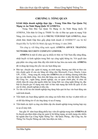 Báo cáo thực tập tốt nghiệp Khoa Công Nghệ Thông Tin
Trà Hữu Nghĩa 2
CHƯƠNG 1: TỔNG QUAN
I.Giới thiệu doanh nghiệp thực tập – Trung Tâm Đào Tạo Quản Trị
Mạng và An Ninh Mạng Quốc Tế ATHENA.
Trung Tâm Đào Tạo Quản Trị Mạng và An Ninh Mạng Quốc Tế
ATHENA_Tiền thân là Công ty TNHH Tư vấn và Đào tạo quản trị mạng Việt
Năng, (tên thương hiệu viết tắt là TRUNG TÂM ĐÀO TẠO ATHENA), được
chính thức thành l2ập theo giấy phép kinh doanh số 4104006757 của Sở Kế
Hoạch Đầu Tư Tp Hồ Chí Minh cấp ngày 04 tháng 11 năm 2008.
Tên công ty viết bằng tiếng nước ngoài: ATHENA ADVICE TRAINING
NETWORK SECURITY COMPANY LIMITED.
ATHENA là một tổ chức quy tụ nhiều trí thức trẻ Việt Nam đầy năng động,
nhiệt huyết và kinh nghiệm trong lĩnh vực công nghệ thông tin. Với quyết tâm
góp phần vào công cuộc thúc đẩy tiến trình tin học hóa của nước nhà. ATHENA
đã và đang tập trung chủ yếu vào các họat động sau:
 Đào tạo chuyên sâu quản trị mạng, an ninh mạng, thương mại điện tử theo các
tiêu chuẩn quốc tế của các hãng nổi tiếng như Microsoft, Cisco, Oracle, Linux
LPI , CEH,... Song song đó, trung tâm ATHENA còn có những chương trình đào
tạo cao cấp dành riêng theo đơn đặt hàng của các đơn vị như Bộ Quốc Phòng,
Bộ Công An , ngân hàng, doanh nghiệp, các cơ quan chính phủ, tổ chức tài
chính..Qua đó cung cấp nguồn nhân lực trong lĩnh vực công nghệ thông tin, đặc
biệt là chuyên gia về mạng máy tính và bảo mật mạng đạt trình độ quốc tế cho
các tổ chức, doanh nghiệp có nhu cầu.
 Tư vấn và hổ trợ cho doanh nghiệp ứng dụng hiệu quả tin học vào hoạt động sản
xuất kinh doanh.
 Tiến hành các hoạt động nghiên cứu nâng cao kiến thức tin học và phát triển cơ
sở dữ liệu thông tin về các ứng dụng và sự cố mạng.
 Tiến hành các dịch vụ ứng cứu khẩn cấp cho doanh nghiệp trong trường hợp xảy
ra sự cố máy tính.
Sau gần 10 năm hoạt động,nhiều học viên tốt nghiệp trung tâm ATHENA đã
là chuyên gia đảm nhận công tác quản lý hệ thống mạng, an ninh mạng cho nhiều
bộ ngành như Cục Công Nghệ Thông Tin - Bộ Quốc Phòng , Bộ Công An, Sở
Thông Tin Truyền Thông các tỉnh, bưu điện các tỉnh,…
 