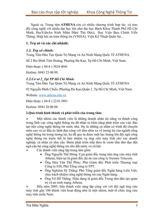 Báo cáo thực tập tốt nghiệp Khoa Công Nghệ Thông Tin
Trà Hữu Nghĩa 3
Ngoài ra, Trung tâm ATHENA còn có nhiều chương trình hợp tác và trao
đổi công nghệ với nhiều đại học lớn như đại học Bách Khoa Thành Phố Hồ Chí
Minh, HọcViệnAn Ninh Nhân Dân( Thủ Đức), Học Viện Bưu Chính Viễn
Thông, Hiệp hội an toàn thông tin (VNISA), Viện Kỹ Thuật Quân Sự...
1. Trụ sở và các chi nhánh:
1.1. Trụ sở chính:
Trung Tâm Đào Tạo Quản Trị Mạng và An Ninh Mạng Quốc Tế ATHENA.
Số 2 Bis Đinh Tiên Hoàng, Phường Đa Kao, Tp Hồ Chí Minh, Việt Nam.
Điện thoại: ( 84-8 ) 3824 4041
Hotline: 0943 23 00 99.
1.2.Cơ sở 2_Tại TP Hồ Chí Minh:
Trung Tâm Đào Tạo Quản Trị Mạng và An Ninh Mạng Quốc Tế ATHENA
92 Nguyễn Đình Chiểu ,Phường Đa Kao,Quận 1, Tp Hồ Chí Minh, Việt Nam.
Website: www.athena.edu.vn
Điện thoại: ( 84-8 ) 2210 3801
Hotline: 0943 20 00 88.
2.Quá trình hình thành và phát triển của trung tâm:
 Một nhóm các thành viên là những doanh nhân tài năng và thành công
trong lĩnh vực công nghệ thông tin đã nhận ra tiềm năng phát triển của việc đào
tạo nền công nghệ thông tin nước nhà. Họ là những cá nhân có trình độ chuyên
môn cao và có đầu óc lãnh đạo cùng với tầm nhìn xa về tương lai của ngành công
nghệ thông tin trong tương lai, họ đã quy tụ được một lực lượng lớn đội ngũ công
nghệ thông tin trước hết là làm nhiệm vụ ứng cứu máy tính cho các doanh
nghiệp, cá nhân có nhu cầu. Bước phát triển tiếp theo là vươn tầm đào đạo đội
ngũ cán bộ công nghệ thông tin cho đất nước và xã hội.
 Các thành viên sáng lập trung tâm gồm:
 Ông Nguyễn Thế Đông: Cựu giám đốc trung tâm ứng cứu máy tính
Athena, hiện tại là giám đốc dự án của công ty Siemen Telecom.
 Ông Hứa Văn Thế Phúc: Phó Giám đốc Phát triển Thương mại
Công ty EIS, Phó Tổng công ty FPT.
 Ông Nghiêm Sỹ Thắng: Phó Tổng giám đốc Ngân hàng Liên Việt,
chịu trách nhiệm công nghệ thông tin của Ngân hàng.
 Ông Võ Đỗ Thắng: Hiện đang là giám đốc Trung tâm đào tạo quản
trị và an ninh mạng Athena.
 Đến năm 2003, bốn thành viên sáng lập cùng với với đội ngũ ứng cứu
máy tính gần 100 thành viên hoạt động như là một nhóm, một tổ chức ứng cứu
máy tính miền Nam.
 