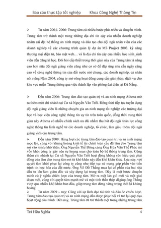 Báo cáo thực tập tốt nghiệp Khoa Công Nghệ Thông Tin
Trà Hữu Nghĩa 4
 Từ năm 2004- 2006: Trung tâm có nhiều bước phát triển và chuyển mình.
Trung tâm trở thành một trong những địa chỉ tin cậy của nhiều doanh nghiệp
nhằm cài đặt hệ thống an ninh mạng và đào tạo cho đội ngũ nhân viên của các
doanh nghiệp về các chương trình quản lý dự án MS Project 2003, kỹ năng
thương mại điện tử, bảo mật web… và là địa chỉ tin cậy của nhiều học sinh_sinh
viên đến đăng kí học. Đòi hỏi cấp thiết trong thời gian này của Trung tâm là nâng
cao hơn nữa đội ngũ giảng viên cũng như cơ sở để đáp ứng nhu cầu ngày càng
cao về công nghệ thông tin của đất nước nói chung, các doanh nghiệp, cá nhân
nói riêng.Năm 2004, công ty mở rộng hoạt động cung cấp giải pháp, dịch vụ cho
khu vực miền Trung thông qua việc thành lập văn phòng đại diện tại Đà Nẵng.
 Đến năm 2006: Trung tâm đào tạo quản trị và an ninh mạng Athena mở
ra thêm một chi nhánh tại Cư xá Nguyễn Văn Trỗi. Đồng thời tiếp tục tuyển dụng
đội ngũ giảng viên là những chuyên gia an ninh mạng tốt nghiệp các trường đại
học và học viện công nghệ thông tin uy tín trên toàn quốc, đồng thời trong thời
gian này Athena có nhiều chính sách ưu đãi nhằm thu hút đội ngũ nhân lực công
nghệ thông tin lành nghề từ các doanh nghiệp, tổ chức, làm giàu thêm đội ngũ
giảng viên của trung tâm.
 Đến năm 2008: Hàng loạt các trung tâm đào tạo quản trị và an ninh mạng
mọc lên, cùng với khủng hoảng kinh tế tài chính toàn cầu đã làm cho Trung tâm
rơi vào nhiều khó khăn. Ông Nguyễn Thế Đông cùng Ông Hứa Văn Thế Phúc rút
vốn khỏi công ty gây nên sự hoang man cho toàn bộ hệ thống trung tâm. Cộng
thêm chi nhánh tại Cư xã Nguyễn Văn Trỗi hoạt động không còn hiệu quả phải
đóng cửa làm cho trung tâm rơi từ khó khăn này đến khó khăn khác. Lúc này, với
quyết tâm khôi phục lại công ty cũng như tiếp tục sứ mạng góp phần vào tiến
trình tin học hóa của đất nước. Ông Võ Đỗ Thắng mua lại cổ phần của hai nhà
đầu tư lên làm giám đốc và xây dựng lại trung tâm. Đây là một bước chuyển
mình có ý nghĩa chiến lược của trung tâm. Mở ra một làn gió mới và một giai
đoạn mới, cùng với quyết tâm mạnh mẽ và một tinh thần thép đãgiúp ông Thắng
vượt qua nhiều khó khăn ban đầu, giúp trung tâm đứng vững trong thời kì khủng
hoảng.
 Từ năm 2009 – nay: Cùng với sự lãnh đạo tài tình và đầu óc chiến lược.
Trung tâm đào tạo quản trị và an ninh mạng dần được phục hồi và trở lại quỹ đạo
hoạt động của mình. Đến nay, Trung tâm đã trở thành một trong những trung tâm
 