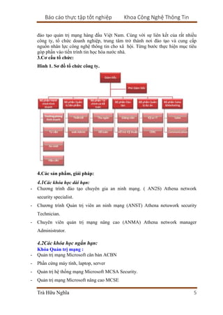 Báo cáo thực tập tốt nghiệp Khoa Công Nghệ Thông Tin
Trà Hữu Nghĩa 5
đào tạo quản trị mạng hàng đầu Việt Nam. Cùng với sự liên kết của rất nhiều
công ty, tổ chức doanh nghiệp, trung tâm trở thành nơi đào tạo và cung cấp
nguồn nhân lực công nghệ thông tin cho xã hội. Từng bước thực hiện mục tiêu
góp phần vào tiến trình tin học hóa nước nhà.
3.Cơ cấu tổ chức:
Hình 1. Sơ đồ tổ chức công ty.
4.Các sản phẩm, giải pháp:
4.1Các khóa học dài hạn:
- Chương trình đào tạo chuyên gia an ninh mạng. ( AN2S) Athena network
security specialist.
- Chương trình Quản trị viên an ninh mạng (ANST) Athena netuwork security
Technician.
- Chuyên viên quản trị mạng nâng cao (ANMA) Athena network manager
Administrator.
4.2Các khóa học ngắn hạn:
Khóa Quản trị mạng :
- Quản trị mạng Microsoft căn bản ACBN
- Phần cứng máy tính, laptop, server
- Quản trị hệ thống mạng Microsoft MCSA Security.
- Quản trị mạng Microsoft nâng cao MCSE
 