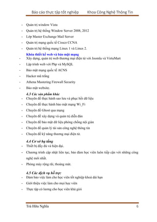 Báo cáo thực tập tốt nghiệp Khoa Công Nghệ Thông Tin
Trà Hữu Nghĩa 6
- Quản trị window Vista
- Quản trị hệ thống Window Server 2008, 2012
- Lớp Master Exchange Mail Server
- Quản trị mạng quốc tế Cissco CCNA
- Quản trị hệ thống mạng Linux 1 và Linux 2.
Khóa thiết kế web và bảo mật mạng
- Xây dựng, quản trị web thương mại điện tử với Joomla và VirtuMart
- Lập trình web với Php và MySQL
- Bảo mật mạng quốc tế ACNS
- Hacker mũ trắng
- Athena Mastering Firewall Security
- Bảo mật website.
4.3 Các sản phẩm khác
- Chuyên đề thực hành sao lưu và phục hồi dữ liệu
- Chuyên đề thực hành bảo mật mạng Wi_Fi
- Chuyên đề Ghost qua mạng
- Chuyên đề xây dựng và quản trị diễn đàn
- Chuyên đề bảo mật dữ liệu phòng chống nội gián
- Chuyên đề quản lý tài sản công nghệ thông tin
- Chuyên đề kỹ năng thương mại điện tử.
4.4 Cơ sở hạ tầng
- Thiết bị đầy đủ và hiện đại.
- Chương trình cập nhật liên tục, bảo đảm học viên luôn tiếp cận với những công
nghệ mới nhất.
- Phòng máy rộng rãi, thoáng mát.
4.5 Các dịch vụ hỗ trợ:
- Đảm bảo việc làm cho học viên tốt nghiệp khoá dài hạn
- Giới thiệu việc làm cho mọi học viên
- Thực tập có lương cho học viên khá giỏi
 