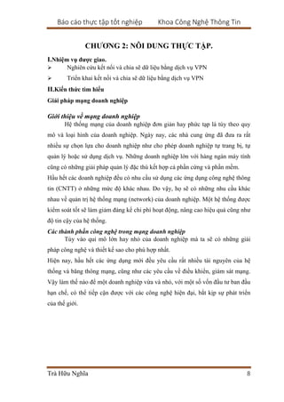 Báo cáo thực tập tốt nghiệp Khoa Công Nghệ Thông Tin
Trà Hữu Nghĩa 8
CHƯƠNG 2: NÔI DUNG THỰC TẬP.
I.Nhiệm vụ được giao.
 Nghiên cứu kết nối và chia sẽ dữ liệu bằng dịch vụ VPN
 Triển khai kết nối và chia sẽ dữ liệu bằng dịch vụ VPN
II.Kiến thức tìm hiểu
Giải pháp mạng doanh nghiệp
Giới thiệu về mạng doanh nghiệp
Hệ thống mạng của doanh nghiệp đơn giản hay phức tạp là tùy theo quy
mô và loại hình của doanh nghiệp. Ngày nay, các nhà cung ứng đã đưa ra rất
nhiều sự chọn lựa cho doanh nghiệp như cho phép doanh nghiệp tự trang bị, tự
quản lý hoặc sử dụng dịch vụ. Những doanh nghiệp lớn với hàng ngàn máy tính
cũng có những giải pháp quản lý đặc thù kết hợp cả phần cứng và phần mềm.
Hầu hết các doanh nghiệp đều có nhu cầu sử dụng các ứng dụng công nghệ thông
tin (CNTT) ở những mức độ khác nhau. Do vậy, họ sẽ có những nhu cầu khác
nhau về quản trị hệ thống mạng (network) của doanh nghiệp. Một hệ thống được
kiểm soát tốt sẽ làm giảm đáng kể chi phí hoạt động, nâng cao hiệu quả cũng như
độ tin cậy của hệ thống.
Các thành phần công nghệ trong mạng doanh nghiệp
Tùy vào qui mô lớn hay nhỏ của doanh nghiệp mà ta sẽ có những giải
pháp công nghệ và thiết kế sao cho phù hợp nhất.
Hiện nay, hầu hết các ứng dụng mới đều yêu cầu rất nhiều tài nguyên của hệ
thống và băng thông mạng, cũng như các yêu cầu về điều khiển, giám sát mạng.
Vậy làm thế nào để một doanh nghiệp vừa và nhỏ, với một số vốn đầu tư ban đầu
hạn chế, có thể tiếp cận được với các công nghệ hiện đại, bắt kịp sự phát triển
của thế giới.
 