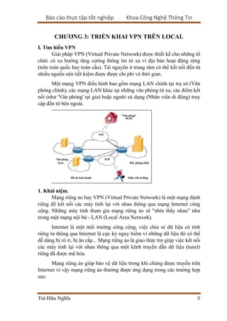 Báo cáo thực tập tốt nghiệp Khoa Công Nghệ Thông Tin
Trà Hữu Nghĩa 9
CHƯƠNG 3: TRIỂN KHAI VPN TRÊN LOCAL
I. Tìm hiểu VPN
Giải pháp VPN (Virtual Private Network) được thiết kế cho những tổ
chức có xu hướng tăng cường thông tin từ xa vì địa bàn hoạt động rộng
(trên toàn quốc hay toàn cầu). Tài nguyên ở trung tâm có thể kết nối đến từ
nhiều nguồn nên tiết kiệm được được chi phí và thời gian.
Một mạng VPN điển hình bao gồm mạng LAN chính tại trụ sở (Văn
phòng chính), các mạng LAN khác tại những văn phòng từ xa, các điểm kết
nối (như 'Văn phòng' tại gia) hoặc người sử dụng (Nhân viên di động) truy
cập đến từ bên ngoài.
1. Khái niệm.
Mạng riêng ảo hay VPN (Virtual Private Network) là một mạng dành
riêng để kết nối các máy tính lại với nhau thông qua mạng Internet công
cộng. Những máy tính tham gia mạng riêng ảo sẽ "nhìn thấy nhau" như
trong một mạng nội bộ - LAN (Local Area Network).
Internet là một môi trường công cộng, việc chia sẻ dữ liệu có tính
riêng tư thông qua Internet là cực kỳ nguy hiểm vì những dữ liệu đó có thể
dễ dàng bị rò rỉ, bị ăn cắp... Mạng riêng ảo là giao thức trợ giúp việc kết nối
các máy tính lại với nhau thông qua một kênh truyền dẫn dữ liệu (tunel)
riêng đã được mã hóa.
Mạng riêng ảo giúp bảo vệ dữ liệu trong khi chúng được truyền trên
Internet vì vậy mạng riêng ảo thường được ứng dụng trong các trường hợp
sau:
 