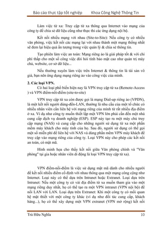 Báo cáo thực tập tốt nghiệp Khoa Công Nghệ Thông Tin
Trà Hữu Nghĩa 10
Làm việc từ xa: Truy cập từ xa thông qua Internet vào mạng của
công ty để chia sẻ dữ liệu cũng như thực thi các ứng dụng nội bộ.
Kết nối nhiều mạng với nhau (Site-to-Site): Nếu công ty có nhiều
văn phòng, việc kết nối các mạng lại với nhau thành một mạng thống nhất
sẽ đem lại hiệu quả ấn tượng trong việc quản lý & chia sẻ thông tin.
Tạo phiên làm việc an toàn: Mạng riêng ảo là giải pháp tốt & với chi
phí thấp cho một số công việc đòi hỏi tính bảo mật cao như quản trị máy
chủ, website, cơ sở dữ liệu...
Nếu thường xuyên làm việc trên Internet & thông tin là tài sản vô
giá, bạn nên ứng dụng mạng riêng ảo vào công việc của mình.
2. Các loại VPN.
Có hai loại phổ biến hiện nay là VPN truy cập từ xa (Remote-Access
) và VPN điểm-nối-điểm (site-to-site)
VPN truy cập từ xa còn được gọi là mạng Dial-up riêng ảo (VPDN),
là một kết nối người dùng-đến-LAN, thường là nhu cầu của một tổ chức có
nhiều nhân viên cần liên hệ với mạng riêng của mình từ rất nhiều địa điểm
ở xa. Ví dụ như công ty muốn thiết lập một VPN lớn phải cần đến một nhà
cung cấp dịch vụ doanh nghiệp (ESP). ESP này tạo ra một máy chủ truy
cập mạng (NAS) và cung cấp cho những người sử dụng từ xa một phần
mềm máy khách cho máy tính của họ. Sau đó, người sử dụng có thể gọi
một số miễn phí để liên hệ với NAS và dùng phần mềm VPN máy khách để
truy cập vào mạng riêng của công ty. Loại VPN này cho phép các kết nối
an toàn, có mật mã.
Hình minh họa cho thấy kết nối giữa Văn phòng chính và "Văn
phòng" tại gia hoặc nhân viên di động là loại VPN truy cập từ xa).
VPN điểm-nối-điểm là việc sử dụng mật mã dành cho nhiều người
để kết nối nhiều điểm cố định với nhau thông qua một mạng công cộng như
Internet. Loại này có thể dựa trên Intranet hoặc Extranet. Loại dựa trên
Intranet: Nếu một công ty có vài địa điểm từ xa muốn tham gia vào một
mạng riêng duy nhất, họ có thể tạo ra một VPN intranet (VPN nội bộ) để
nối LAN với LAN. Loại dựa trên Extranet: Khi một công ty có mối quan
hệ mật thiết với một công ty khác (ví dụ như đối tác cung cấp, khách
hàng...), họ có thể xây dựng một VPN extranet (VPN mở rộng) kết nối
 