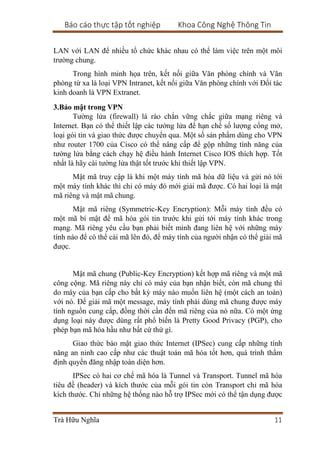 Báo cáo thực tập tốt nghiệp Khoa Công Nghệ Thông Tin
Trà Hữu Nghĩa 11
LAN với LAN để nhiều tổ chức khác nhau có thể làm việc trên một môi
trường chung.
Trong hình minh họa trên, kết nối giữa Văn phòng chính và Văn
phòng từ xa là loại VPN Intranet, kết nối giữa Văn phòng chính với Đối tác
kinh doanh là VPN Extranet.
3.Bảo mật trong VPN
Tường lửa (firewall) là rào chắn vững chắc giữa mạng riêng và
Internet. Bạn có thể thiết lập các tường lửa để hạn chế số lượng cổng mở,
loại gói tin và giao thức được chuyển qua. Một số sản phẩm dùng cho VPN
như router 1700 của Cisco có thể nâng cấp để gộp những tính năng của
tường lửa bằng cách chạy hệ điều hành Internet Cisco IOS thích hợp. Tốt
nhất là hãy cài tường lửa thật tốt trước khi thiết lập VPN.
Mật mã truy cập là khi một máy tính mã hóa dữ liệu và gửi nó tới
một máy tính khác thì chỉ có máy đó mới giải mã được. Có hai loại là mật
mã riêng và mật mã chung.
Mật mã riêng (Symmetric-Key Encryption): Mỗi máy tính đều có
một mã bí mật để mã hóa gói tin trước khi gửi tới máy tính khác trong
mạng. Mã riêng yêu cầu bạn phải biết mình đang liên hệ với những máy
tính nào để có thể cài mã lên đó, để máy tính của người nhận có thể giải mã
được.
Mật mã chung (Public-Key Encryption) kết hợp mã riêng và một mã
công cộng. Mã riêng này chỉ có máy của bạn nhận biết, còn mã chung thì
do máy của bạn cấp cho bất kỳ máy nào muốn liên hệ (một cách an toàn)
với nó. Để giải mã một message, máy tính phải dùng mã chung được máy
tính nguồn cung cấp, đồng thời cần đến mã riêng của nó nữa. Có một ứng
dụng loại này được dùng rất phổ biến là Pretty Good Privacy (PGP), cho
phép bạn mã hóa hầu như bất cứ thứ gì.
Giao thức bảo mật giao thức Internet (IPSec) cung cấp những tính
năng an ninh cao cấp như các thuật toán mã hóa tốt hơn, quá trình thẩm
định quyền đăng nhập toàn diện hơn.
IPSec có hai cơ chế mã hóa là Tunnel và Transport. Tunnel mã hóa
tiêu đề (header) và kích thước của mỗi gói tin còn Transport chỉ mã hóa
kích thước. Chỉ những hệ thống nào hỗ trợ IPSec mới có thể tận dụng được
 