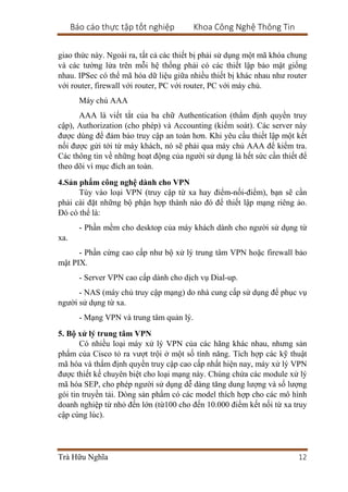 Báo cáo thực tập tốt nghiệp Khoa Công Nghệ Thông Tin
Trà Hữu Nghĩa 12
giao thức này. Ngoài ra, tất cả các thiết bị phải sử dụng một mã khóa chung
và các tường lửa trên mỗi hệ thống phải có các thiết lập bảo mật giống
nhau. IPSec có thể mã hóa dữ liệu giữa nhiều thiết bị khác nhau như router
với router, firewall với router, PC với router, PC với máy chủ.
Máy chủ AAA
AAA là viết tắt của ba chữ Authentication (thẩm định quyền truy
cập), Authorization (cho phép) và Accounting (kiểm soát). Các server này
được dùng để đảm bảo truy cập an toàn hơn. Khi yêu cầu thiết lập một kết
nối được gửi tới từ máy khách, nó sẽ phải qua máy chủ AAA để kiểm tra.
Các thông tin về những hoạt động của người sử dụng là hết sức cần thiết để
theo dõi vì mục đích an toàn.
4.Sản phẩm công nghệ dành cho VPN
Tùy vào loại VPN (truy cập từ xa hay điểm-nối-điểm), bạn sẽ cần
phải cài đặt những bộ phận hợp thành nào đó để thiết lập mạng riêng ảo.
Đó có thể là:
- Phần mềm cho desktop của máy khách dành cho người sử dụng từ
xa.
- Phần cứng cao cấp như bộ xử lý trung tâm VPN hoặc firewall bảo
mật PIX.
- Server VPN cao cấp dành cho dịch vụ Dial-up.
- NAS (máy chủ truy cập mạng) do nhà cung cấp sử dụng để phục vụ
người sử dụng từ xa.
- Mạng VPN và trung tâm quản lý.
5. Bộ xử lý trung tâm VPN
Có nhiều loại máy xử lý VPN của các hãng khác nhau, nhưng sản
phẩm của Cisco tỏ ra vượt trội ở một số tính năng. Tích hợp các kỹ thuật
mã hóa và thẩm định quyền truy cập cao cấp nhất hiện nay, máy xử lý VPN
được thiết kế chuyên biệt cho loại mạng này. Chúng chứa các module xử lý
mã hóa SEP, cho phép người sử dụng dễ dàng tăng dung lượng và số lượng
gói tin truyền tải. Dòng sản phẩm có các model thích hợp cho các mô hình
doanh nghiệp từ nhỏ đến lớn (từ100 cho đến 10.000 điểm kết nối từ xa truy
cập cùng lúc).
 